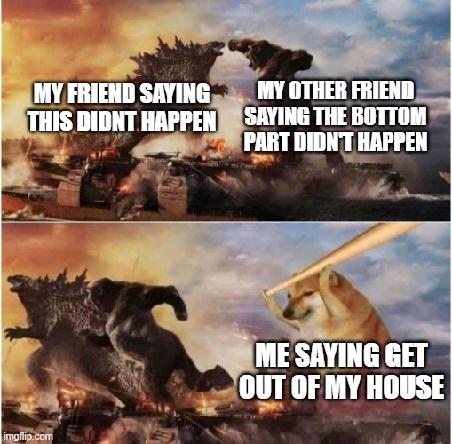 idk | MY OTHER FRIEND SAYING THE BOTTOM PART DIDN'T HAPPEN; MY FRIEND SAYING THIS DIDNT HAPPEN; ME SAYING GET OUT OF MY HOUSE | image tagged in kong godzilla doge | made w/ Imgflip meme maker