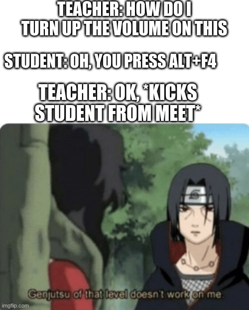 TEACHER: HOW DO I TURN UP THE VOLUME ON THIS; STUDENT: OH, YOU PRESS ALT+F4; TEACHER: OK, *KICKS STUDENT FROM MEET* | image tagged in blank white template,genjutsu of that level doesn't work on me | made w/ Imgflip meme maker