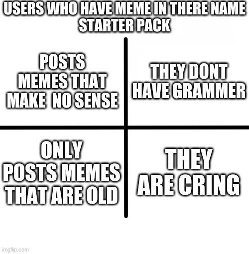 Blank Starter Pack Meme | USERS WHO HAVE MEME IN THERE NAME
STARTER PACK; THEY DONT HAVE GRAMMER; POSTS MEMES THAT MAKE  NO SENSE; ONLY POSTS MEMES THAT ARE OLD; THEY ARE CRING | image tagged in memes,blank starter pack | made w/ Imgflip meme maker