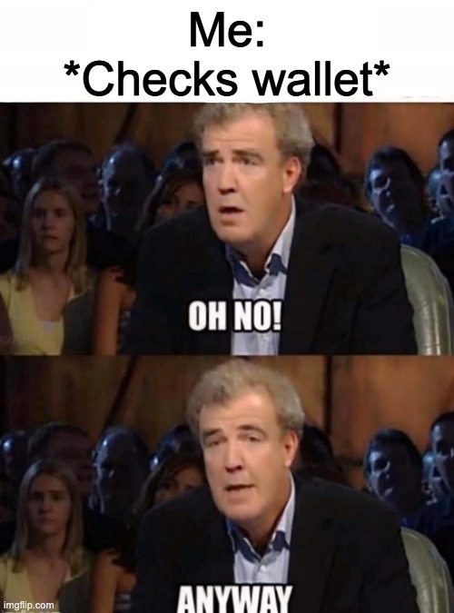 Oh No! | Me:
*Checks wallet* | image tagged in clarkson oh no | made w/ Imgflip meme maker