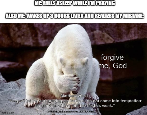 It's always embarrassing lol | ME: FALLS ASLEEP WHILE I'M PRAYING
   
ALSO ME: WAKES UP 3 HOURS LATER AND REALIZES MY MISTAKE:; forgive me, God; Matthew 26:41:
"Keep watching and praying, so that you do not come into temptation; the spirit is willing, but the flesh is weak.”; side note: And in some cases...EXTRA weak... | image tagged in horribly embarrassed polar bear | made w/ Imgflip meme maker