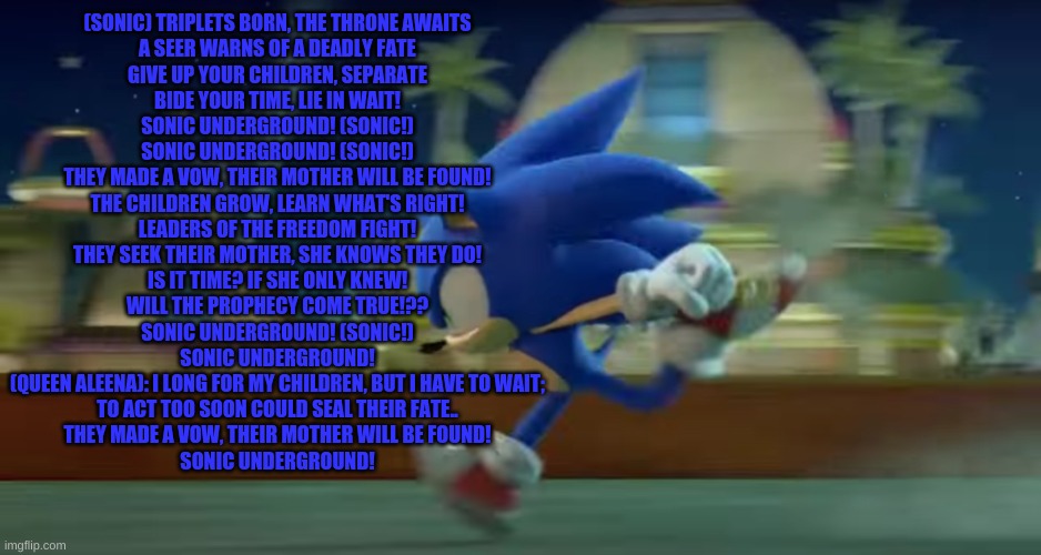 Sonic undergrounnd | (SONIC) TRIPLETS BORN, THE THRONE AWAITS
A SEER WARNS OF A DEADLY FATE
GIVE UP YOUR CHILDREN, SEPARATE
BIDE YOUR TIME, LIE IN WAIT!

SONIC UNDERGROUND! (SONIC!)
SONIC UNDERGROUND! (SONIC!)
THEY MADE A VOW, THEIR MOTHER WILL BE FOUND!
THE CHILDREN GROW, LEARN WHAT'S RIGHT!

LEADERS OF THE FREEDOM FIGHT!
THEY SEEK THEIR MOTHER, SHE KNOWS THEY DO!
IS IT TIME? IF SHE ONLY KNEW!
WILL THE PROPHECY COME TRUE!??

SONIC UNDERGROUND! (SONIC!)
SONIC UNDERGROUND!
(QUEEN ALEENA): I LONG FOR MY CHILDREN, BUT I HAVE TO WAIT;
TO ACT TOO SOON COULD SEAL THEIR FATE..

THEY MADE A VOW, THEIR MOTHER WILL BE FOUND!
SONIC UNDERGROUND! | image tagged in sonic runs | made w/ Imgflip meme maker