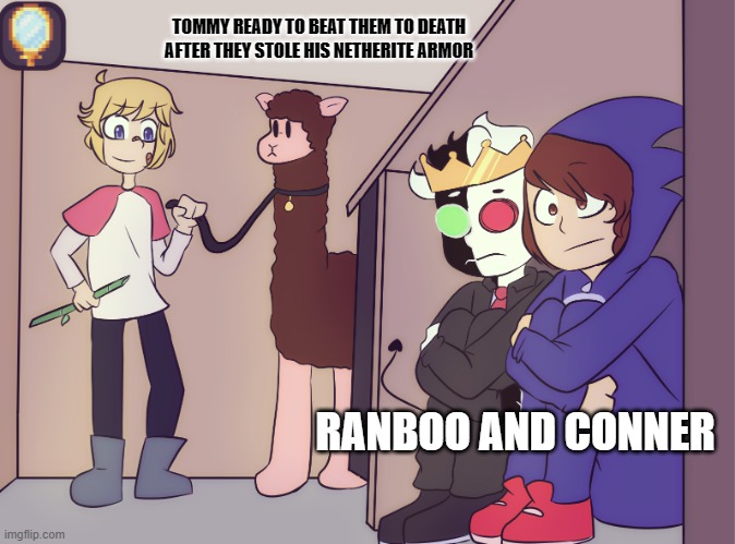 Tommy scares ranboo and conner | TOMMY READY TO BEAT THEM TO DEATH AFTER THEY STOLE HIS NETHERITE ARMOR; RANBOO AND CONNER | image tagged in tommy scares ranboo and conner | made w/ Imgflip meme maker