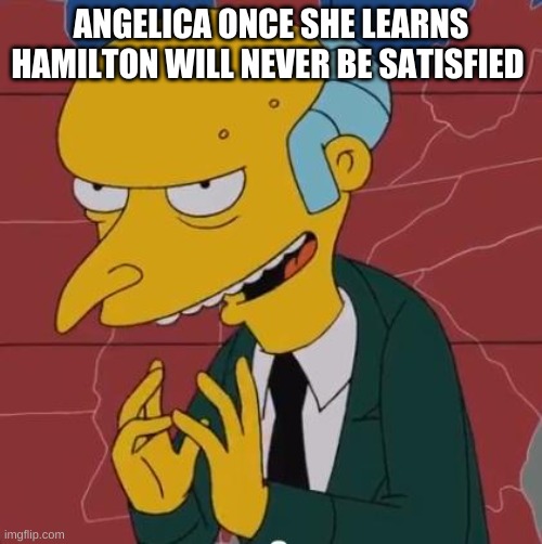 I mean, it's in alomst every song she sings... | ANGELICA ONCE SHE LEARNS HAMILTON WILL NEVER BE SATISFIED | image tagged in mr burns | made w/ Imgflip meme maker