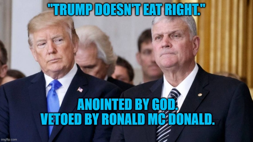 "The Lord Is My Nutritionist, I Shall Not Want." | "TRUMP DOESN'T EAT RIGHT."; ANOINTED BY GOD.
VETOED BY RONALD MC DONALD. | image tagged in trump and graham | made w/ Imgflip meme maker