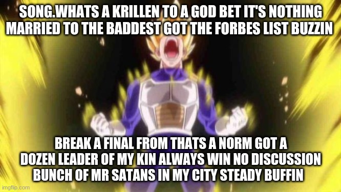 vegeta | SONG.WHATS A KRILLEN TO A GOD BET IT'S NOTHING MARRIED TO THE BADDEST GOT THE FORBES LIST BUZZIN; BREAK A FINAL FROM THATS A NORM GOT A DOZEN LEADER OF MY KIN ALWAYS WIN NO DISCUSSION BUNCH OF MR SATANS IN MY CITY STEADY BUFFIN | image tagged in vegeta | made w/ Imgflip meme maker