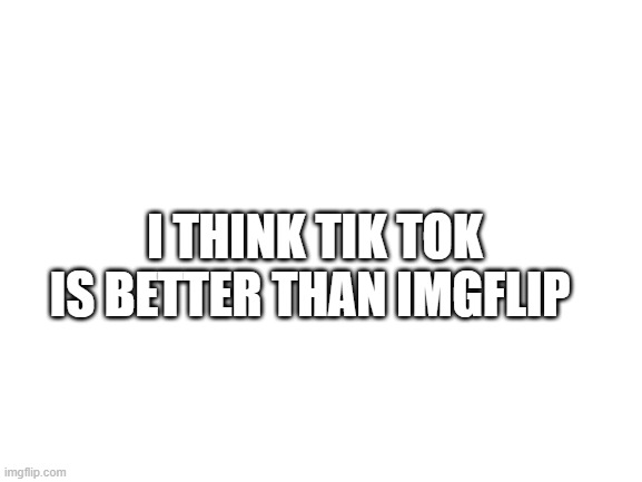 true fact | I THINK TIK TOK IS BETTER THAN IMGFLIP | image tagged in blank white template | made w/ Imgflip meme maker