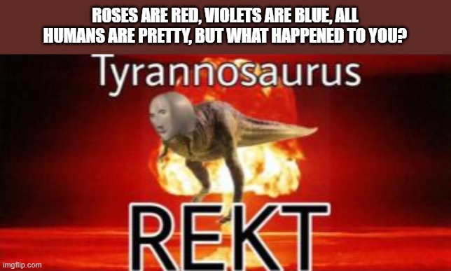 Tyrannosaurus REKT | ROSES ARE RED, VIOLETS ARE BLUE, ALL HUMANS ARE PRETTY, BUT WHAT HAPPENED TO YOU? | image tagged in tyrannosaurus rekt | made w/ Imgflip meme maker