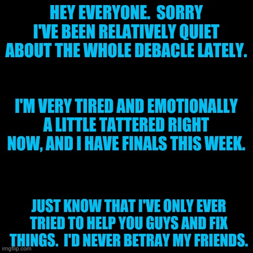 I'm probably gonna take a bit of a rest.  See y'all in a few hours or tomorrow. | HEY EVERYONE.  SORRY I'VE BEEN RELATIVELY QUIET ABOUT THE WHOLE DEBACLE LATELY. I'M VERY TIRED AND EMOTIONALLY A LITTLE TATTERED RIGHT NOW, AND I HAVE FINALS THIS WEEK. JUST KNOW THAT I'VE ONLY EVER TRIED TO HELP YOU GUYS AND FIX THINGS.  I'D NEVER BETRAY MY FRIENDS. | image tagged in memes,blank transparent square | made w/ Imgflip meme maker