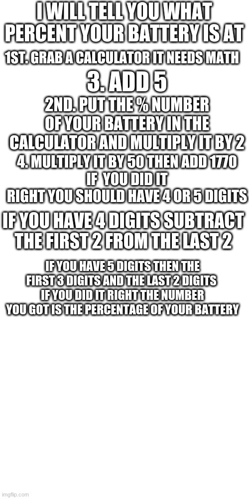 i hold all of the power in the world | I WILL TELL YOU WHAT PERCENT YOUR BATTERY IS AT; 1ST. GRAB A CALCULATOR IT NEEDS MATH; 3. ADD 5; 2ND. PUT THE % NUMBER OF YOUR BATTERY IN THE CALCULATOR AND MULTIPLY IT BY 2; 4. MULTIPLY IT BY 50 THEN ADD 1770
IF  YOU DID IT RIGHT YOU SHOULD HAVE 4 OR 5 DIGITS; IF YOU HAVE 4 DIGITS SUBTRACT THE FIRST 2 FROM THE LAST 2; IF YOU HAVE 5 DIGITS THEN THE FIRST 3 DIGITS AND THE LAST 2 DIGITS 
IF YOU DID IT RIGHT THE NUMBER YOU GOT IS THE PERCENTAGE OF YOUR BATTERY | image tagged in memes,blank transparent square | made w/ Imgflip meme maker
