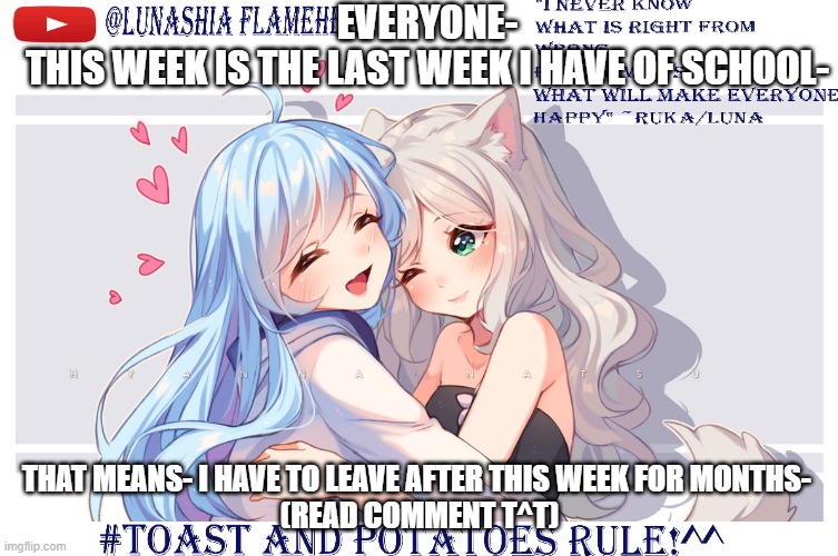 LunaToastUwU | EVERYONE-
THIS WEEK IS THE LAST WEEK I HAVE OF SCHOOL-; THAT MEANS- I HAVE TO LEAVE AFTER THIS WEEK FOR MONTHS- 
(READ COMMENT T^T) | image tagged in lunatoastuwu | made w/ Imgflip meme maker