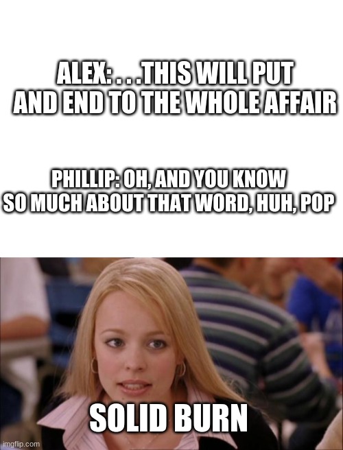 I CAME UP WITH THIS YEARS AGO | ALEX: . . .THIS WILL PUT AND END TO THE WHOLE AFFAIR; PHILLIP: OH, AND YOU KNOW SO MUCH ABOUT THAT WORD, HUH, POP; SOLID BURN | image tagged in blank white template | made w/ Imgflip meme maker