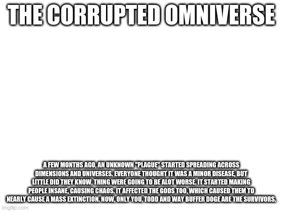 This is the future, so you can customize your character's strength and other stuff. If you have very OP ocs that you are going t | THE CORRUPTED OMNIVERSE; A FEW MONTHS AGO, AN UNKNOWN "PLAGUE" STARTED SPREADING ACROSS DIMENSIONS AND UNIVERSES. EVERYONE THOUGHT IT WAS A MINOR DISEASE, BUT LITTLE DID THEY KNOW, THING WERE GOING TO BE ALOT WORSE. IT STARTED MAKING PEOPLE INSANE, CAUSING CHAOS. IT AFFECTED THE GODS TOO, WHICH CAUSED THEM TO NEARLY CAUSE A MASS EXTINCTION. NOW, ONLY YOU, TODD AND WAY BUFFER DOGE ARE THE SURVIVORS. | image tagged in blank white template | made w/ Imgflip meme maker