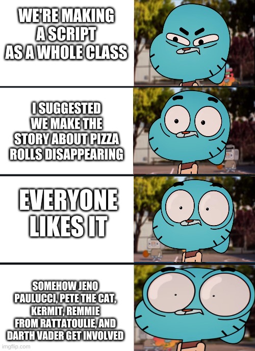 I HAVE CREATED A MASTERPIECE | WE'RE MAKING A SCRIPT AS A WHOLE CLASS; I SUGGESTED WE MAKE THE STORY ABOUT PIZZA ROLLS DISAPPEARING; EVERYONE LIKES IT; SOMEHOW JENO PAULUCCI, PETE THE CAT, KERMIT, REMMIE FROM RATTATOULIE, AND DARTH VADER GET INVOLVED | image tagged in gumball surprised | made w/ Imgflip meme maker