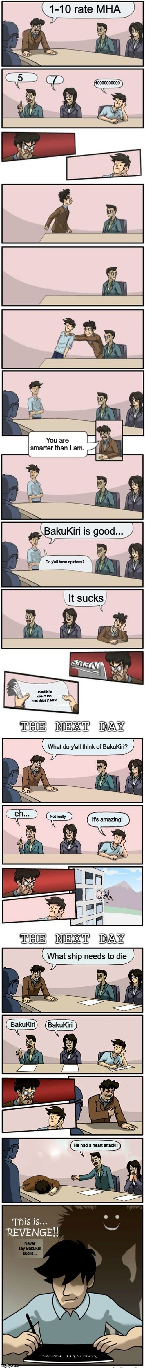 BAKUKIRI IS AMAZING NEVER SAY OTHERWISE OR A DEATH NOTE COMES OUT | 1-10 rate MHA; 5; 7; 10000000000; You are smarter than I am. BakuKiri is good... Do y'all have opinions? It sucks; BakuKiri is one of the best ships in MHA; What do y'all think of BakuKiri? eh... Not really; It's amazing! What ship needs to die; BakuKiri; BakuKiri; He had a heart attack!! Never say BakuKiri sucks... | image tagged in the boardroom meeting director's cut | made w/ Imgflip meme maker