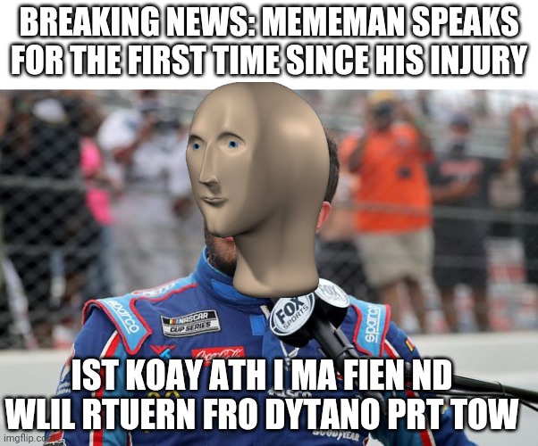 Welcome back, Meme Man. We will love to see you back for Round 2. | BREAKING NEWS: MEMEMAN SPEAKS FOR THE FIRST TIME SINCE HIS INJURY; IST KOAY ATH I MA FIEN ND WLIL RTUERN FRO DYTANO PRT TOW | image tagged in bubba wallace,meme man,stonks,nmcs,nascar,memes | made w/ Imgflip meme maker