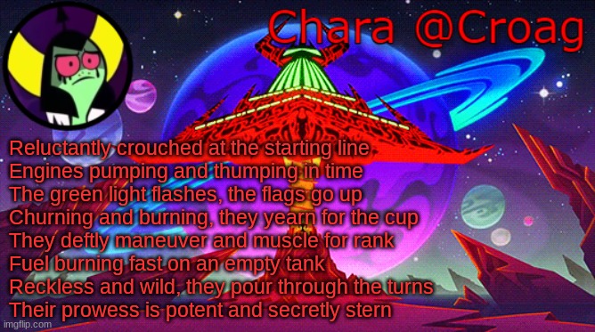 Chara's Lord Dominator temp | Reluctantly crouched at the starting line
Engines pumping and thumping in time
The green light flashes, the flags go up
Churning and burning, they yearn for the cup
They deftly maneuver and muscle for rank
Fuel burning fast on an empty tank
Reckless and wild, they pour through the turns
Their prowess is potent and secretly stern | image tagged in chara's lord dominator temp | made w/ Imgflip meme maker