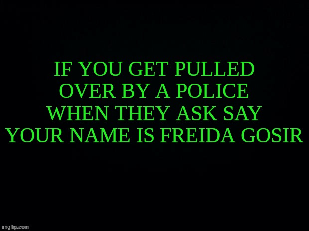 Black with green Typing | IF YOU GET PULLED OVER BY A POLICE WHEN THEY ASK SAY YOUR NAME IS FREIDA GOSIR | image tagged in black with green typing | made w/ Imgflip meme maker