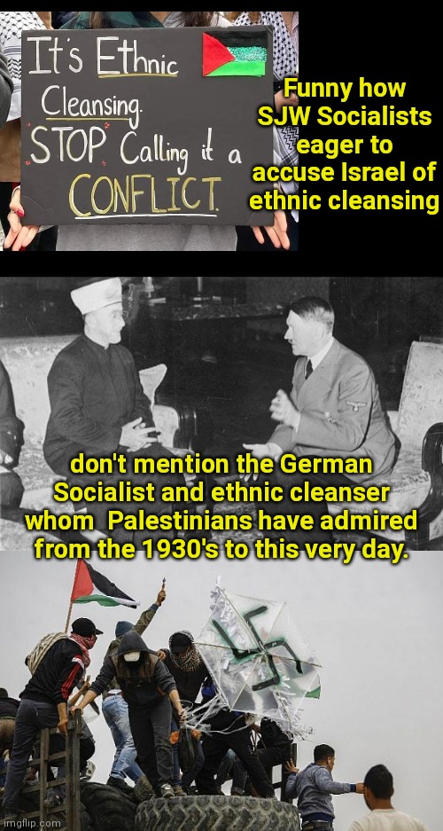 Anti-Israel SJW Socialist hypocrisy |  Funny how SJW Socialists eager to accuse Israel of ethnic cleansing; don't mention the German Socialist and ethnic cleanser whom  Palestinians have admired from the 1930's to this very day. | image tagged in hitler and haj amin al-husseini,sjws,liberal hypocrisy,socialist,palestinians,adolf hitler | made w/ Imgflip meme maker