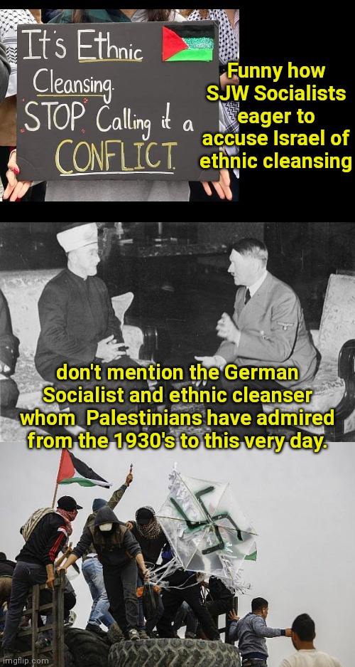 Anti-Israel SJW Socialist hypocrisy | Funny how SJW Socialists eager to accuse Israel of ethnic cleansing; don't mention the German Socialist and ethnic cleanser whom  Palestinians have admired from the 1930's to this very day. | image tagged in hitler and haj amin al-husseini,sjws,liberal hypocrisy,socialist,palestinians,adolf hitler | made w/ Imgflip meme maker