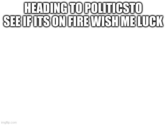 Blank White Template | HEADING TO POLITICS TO SEE IF ITS ON FIRE WISH ME LUCK | image tagged in blank white template | made w/ Imgflip meme maker