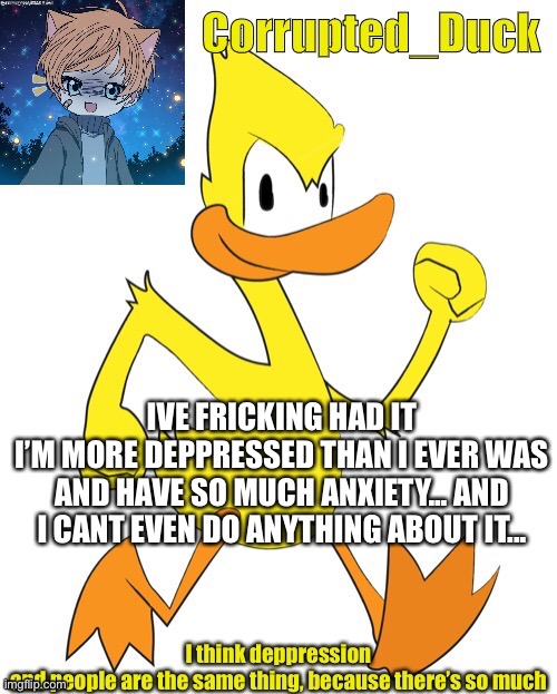 *sobs quietly* | IVE FRICKING HAD IT
I’M MORE DEPPRESSED THAN I EVER WAS AND HAVE SO MUCH ANXIETY... AND I CANT EVEN DO ANYTHING ABOUT IT... | made w/ Imgflip meme maker