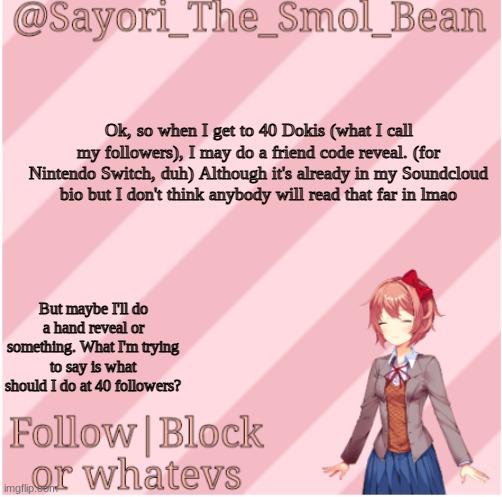 You're gonna have a lot to read. | Ok, so when I get to 40 Dokis (what I call my followers), I may do a friend code reveal. (for Nintendo Switch, duh) Although it's already in my Soundcloud bio but I don't think anybody will read that far in lmao; But maybe I'll do a hand reveal or something. What I'm trying to say is what should I do at 40 followers? | image tagged in sayori's new temp | made w/ Imgflip meme maker