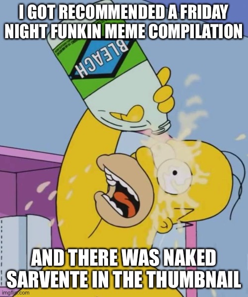 WTF | I GOT RECOMMENDED A FRIDAY NIGHT FUNKIN MEME COMPILATION; AND THERE WAS NAKED SARVENTE IN THE THUMBNAIL | image tagged in homer with bleach | made w/ Imgflip meme maker