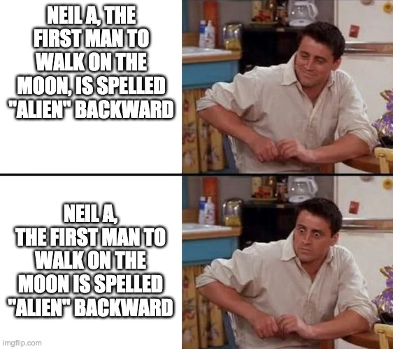 just think about it for a whole minute. its creepy | NEIL A, THE FIRST MAN TO WALK ON THE MOON, IS SPELLED "ALIEN" BACKWARD; NEIL A, THE FIRST MAN TO WALK ON THE MOON IS SPELLED "ALIEN" BACKWARD | image tagged in surprised joey | made w/ Imgflip meme maker