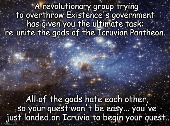 Only the most cunning, persuasive, or empathetic OCs will be able to complete this task... good luck. | A revolutionary group trying to overthrow Existence's government has given you the ultimate task: re-unite the gods of the Icruvian Pantheon. All of the gods hate each other, so your quest won't be easy... you've just landed on Icruvia to begin your quest. | image tagged in outer space | made w/ Imgflip meme maker