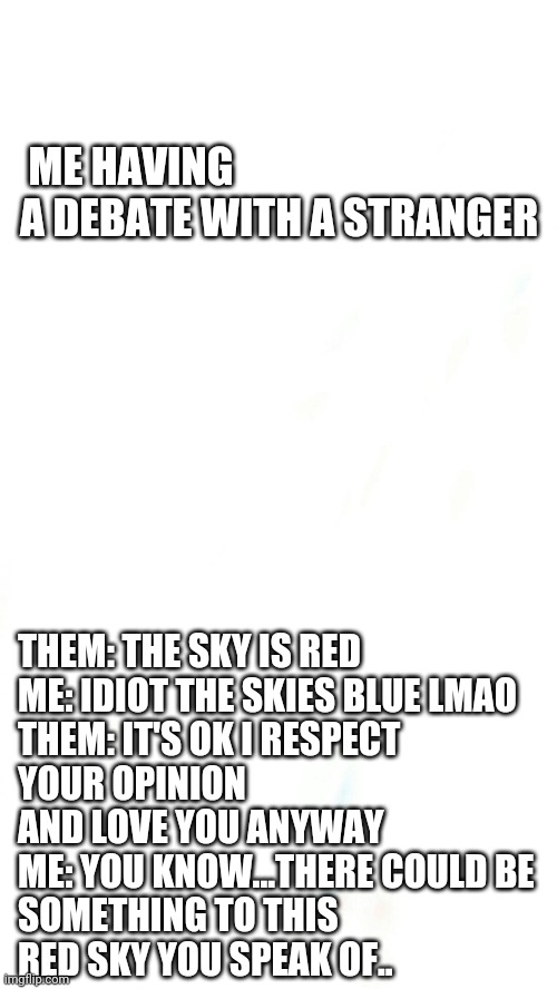ME HAVING A DEBATE WITH A STRANGER; THEM: THE SKY IS RED

ME: IDIOT THE SKIES BLUE LMAO

THEM: IT'S OK I RESPECT YOUR OPINION AND LOVE YOU ANYWAY

ME: YOU KNOW...THERE COULD BE SOMETHING TO THIS RED SKY YOU SPEAK OF.. | image tagged in funny memes,funny meme,funny | made w/ Imgflip meme maker