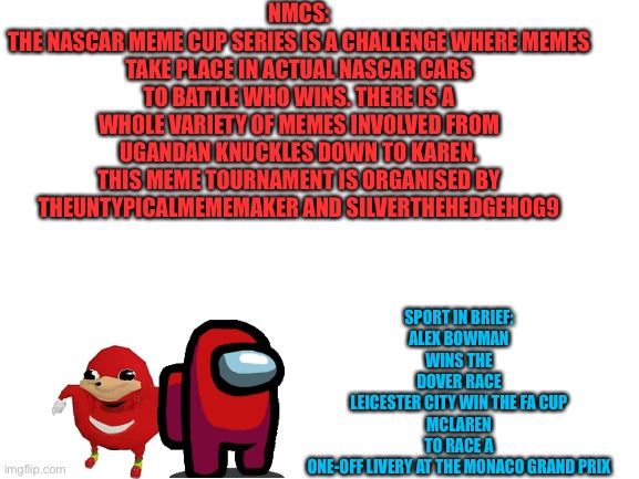 Some features for the Sport Article. | NMCS:
THE NASCAR MEME CUP SERIES IS A CHALLENGE WHERE MEMES TAKE PLACE IN ACTUAL NASCAR CARS TO BATTLE WHO WINS. THERE IS A WHOLE VARIETY OF MEMES INVOLVED FROM UGANDAN KNUCKLES DOWN TO KAREN. THIS MEME TOURNAMENT IS ORGANISED BY THEUNTYPICALMEMEMAKER AND SILVERTHEHEDGEHOG9; SPORT IN BRIEF:
ALEX BOWMAN WINS THE DOVER RACE
LEICESTER CITY WIN THE FA CUP
MCLAREN TO RACE A ONE-OFF LIVERY AT THE MONACO GRAND PRIX | image tagged in blank white template,memes,nmcs,sports,nascar,sport | made w/ Imgflip meme maker