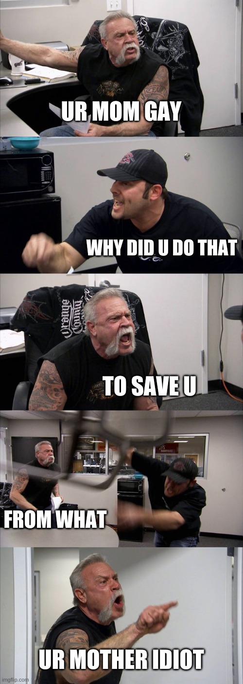 ur mom gay | UR MOM GAY; WHY DID U DO THAT; TO SAVE U; FROM WHAT; UR MOTHER IDIOT | image tagged in memes,american chopper argument | made w/ Imgflip meme maker