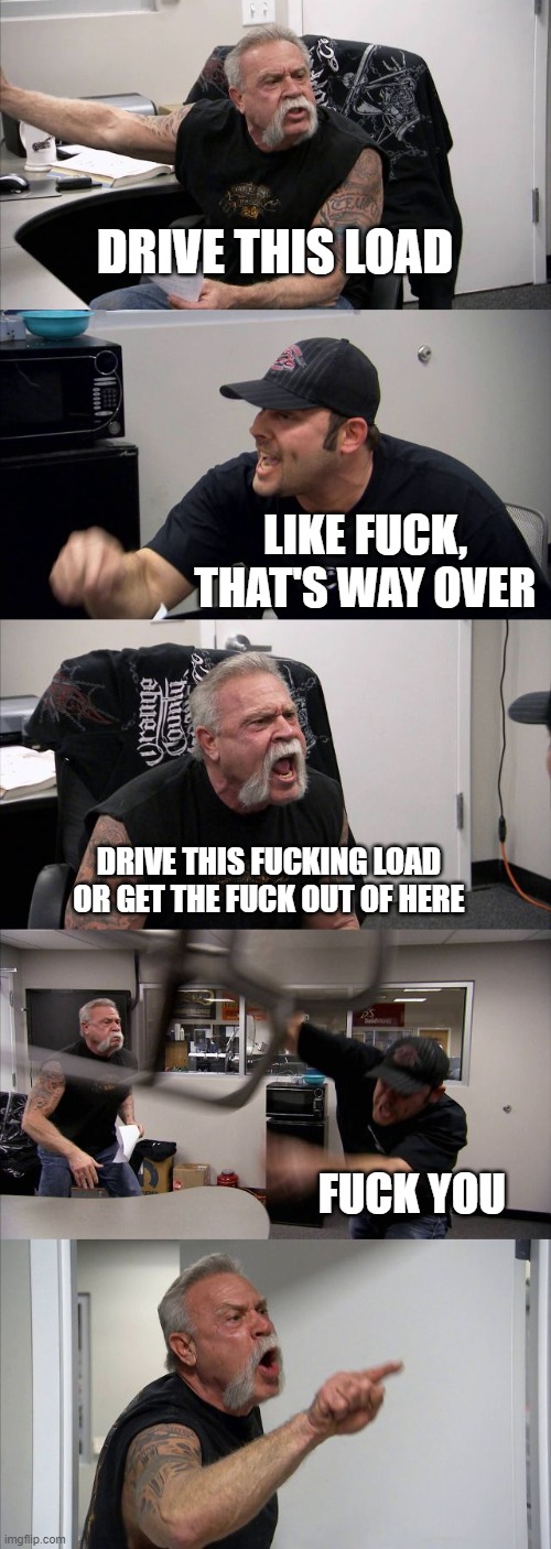 American Chopper Argument Meme | DRIVE THIS LOAD; LIKE FUCK, THAT'S WAY OVER; DRIVE THIS FUCKING LOAD OR GET THE FUCK OUT OF HERE; FUCK YOU | image tagged in memes,american chopper argument | made w/ Imgflip meme maker