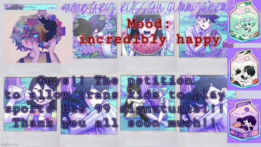 Thank you soo much for signing and sharing the petition!!! | Mood: incredibly happy; Guys!! The petition to allow trans kids to play sports has 99 signatures!!! Thank you all sooo much!! | image tagged in nonbinary_russian_gummy omori photos temp | made w/ Imgflip meme maker