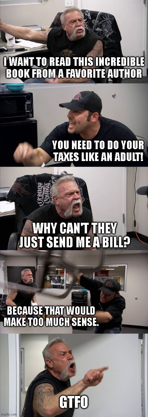 American Chopper Argument Meme | I WANT TO READ THIS INCREDIBLE BOOK FROM A FAVORITE AUTHOR; YOU NEED TO DO YOUR TAXES LIKE AN ADULT! WHY CAN'T THEY JUST SEND ME A BILL? BECAUSE THAT WOULD MAKE TOO MUCH SENSE. GTFO | image tagged in memes,american chopper argument | made w/ Imgflip meme maker