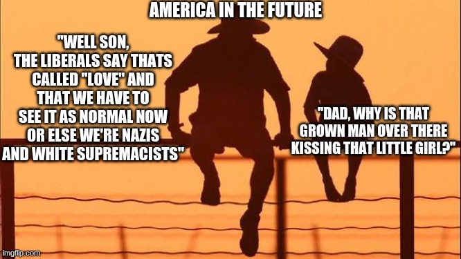 America In The Future... | AMERICA IN THE FUTURE; "WELL SON, THE LIBERALS SAY THATS CALLED "LOVE" AND THAT WE HAVE TO SEE IT AS NORMAL NOW OR ELSE WE'RE NAZIS AND WHITE SUPREMACISTS"; "DAD, WHY IS THAT GROWN MAN OVER THERE KISSING THAT LITTLE GIRL?" | image tagged in cowboy father and son,conservatives,lgbtq,liberal logic | made w/ Imgflip meme maker