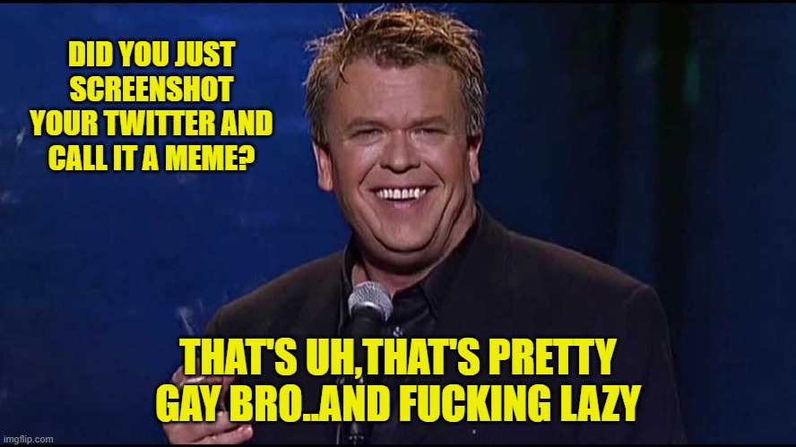 Ron White | DID YOU JUST SCREENSHOT YOUR TWITTER AND CALL IT A MEME? THAT'S UH,THAT'S PRETTY GAY BRO..AND FUCKING LAZY | image tagged in ron white | made w/ Imgflip meme maker