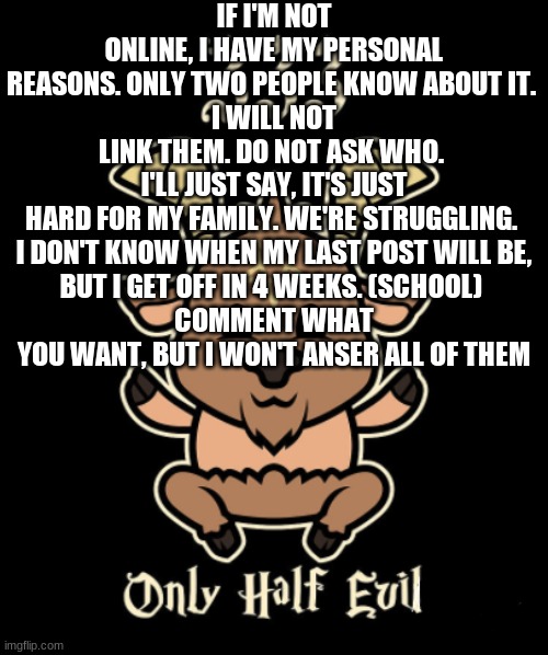 It's been bad... | IF I'M NOT ONLINE, I HAVE MY PERSONAL REASONS. ONLY TWO PEOPLE KNOW ABOUT IT. 
I WILL NOT LINK THEM. DO NOT ASK WHO. 
I'LL JUST SAY, IT'S JUST HARD FOR MY FAMILY. WE'RE STRUGGLING. 

I DON'T KNOW WHEN MY LAST POST WILL BE, BUT I GET OFF IN 4 WEEKS. (SCHOOL) 
COMMENT WHAT YOU WANT, BUT I WON'T ANSER ALL OF THEM | image tagged in goat | made w/ Imgflip meme maker