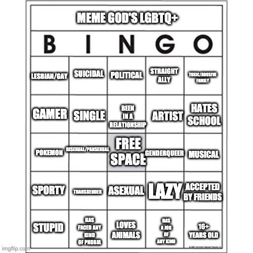 Meme God's Custom LGBTQ+ Bingo | MEME GOD'S LGBTQ+; STRAIGHT ALLY; LESBIAN/GAY; TOXIC/ABUSIVE FAMILY; SUICIDAL; POLITICAL; BEEN IN A RELATIONSHIP; HATES SCHOOL; ARTIST; GAMER; SINGLE; BISEXUAL/PANSEXUAL; FREE SPACE; GENDERQUEER; POKEMON; MUSICAL; SPORTY; LAZY; TRANSGENDER; ACCEPTED BY FRIENDS; ASEXUAL; LOVES ANIMALS; HAS A JOB OF ANY KIND; HAS FACED ANY KIND OF PHOBIA; STUPID; 16+ YEARS OLD | image tagged in blank bingo card,meme god's bingo | made w/ Imgflip meme maker