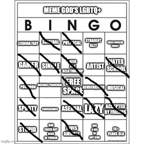 My Bingo (again) | MEME GOD'S LGBTQ+; STRAIGHT ALLY; LESBIAN/GAY; TOXIC/ABUSIVE FAMILY; SUICIDAL; POLITICAL; BEEN IN A RELATIONSHIP; HATES SCHOOL; ARTIST; GAMER; SINGLE; BISEXUAL/PANSEXUAL; FREE SPACE; GENDERQUEER; POKEMON; MUSICAL; SPORTY; LAZY; TRANSGENDER; ACCEPTED BY FRIENDS; ASEXUAL; LOVES ANIMALS; HAS A JOB OF ANY KIND; HAS FACED ANY KIND OF PHOBIA; STUPID; 16+ YEARS OLD | image tagged in blank bingo card,meme god's bingo | made w/ Imgflip meme maker