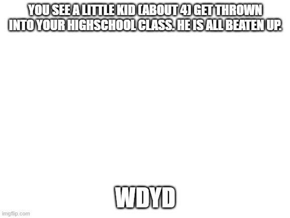 Blank White Template | YOU SEE A LITTLE KID (ABOUT 4) GET THROWN INTO YOUR HIGHSCHOOL CLASS. HE IS ALL BEATEN UP. WDYD | image tagged in blank white template | made w/ Imgflip meme maker