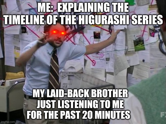 Charlie Conspiracy (Always Sunny in Philidelphia) | ME:  EXPLAINING THE TIMELINE OF THE HIGURASHI SERIES; MY LAID-BACK BROTHER JUST LISTENING TO ME FOR THE PAST 20 MINUTES | image tagged in charlie conspiracy always sunny in philidelphia | made w/ Imgflip meme maker