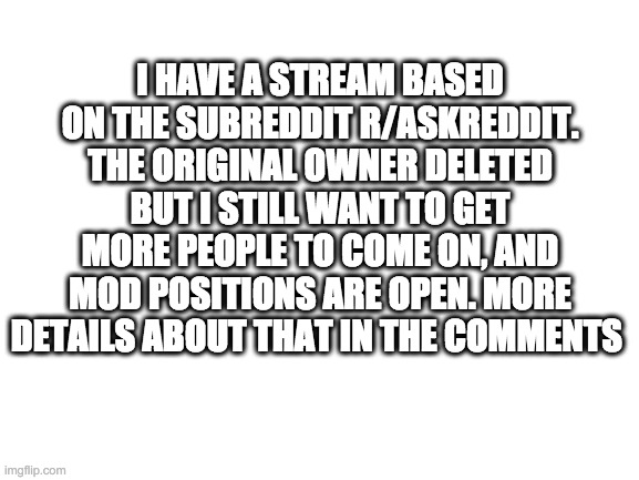 Blank White Template | I HAVE A STREAM BASED ON THE SUBREDDIT R/ASKREDDIT. THE ORIGINAL OWNER DELETED BUT I STILL WANT TO GET MORE PEOPLE TO COME ON, AND MOD POSITIONS ARE OPEN. MORE DETAILS ABOUT THAT IN THE COMMENTS | image tagged in blank white template | made w/ Imgflip meme maker