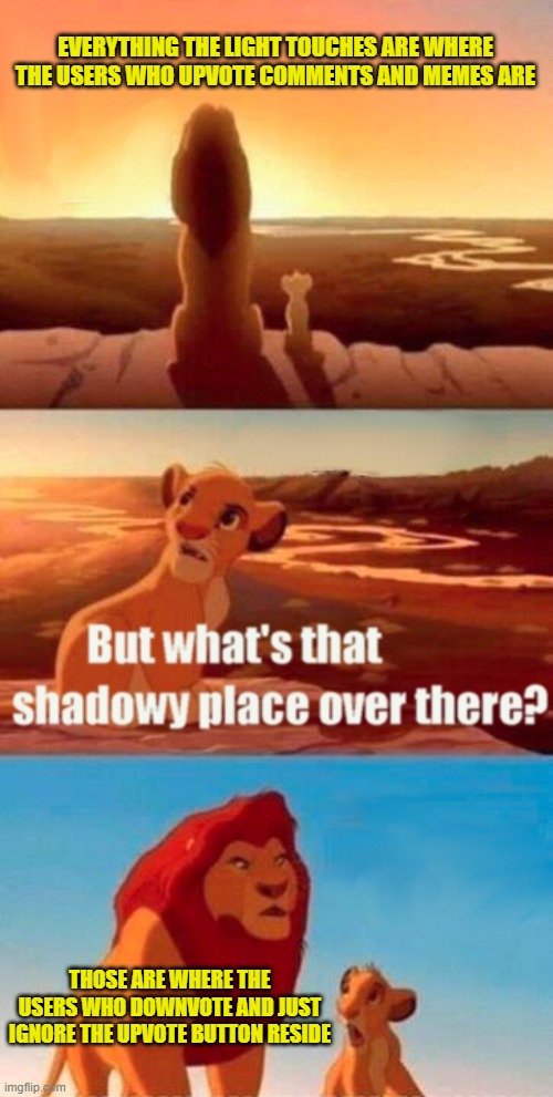 We should be able to see who upvoted and downvoted our comments when they respond them. | EVERYTHING THE LIGHT TOUCHES ARE WHERE THE USERS WHO UPVOTE COMMENTS AND MEMES ARE; THOSE ARE WHERE THE USERS WHO DOWNVOTE AND JUST IGNORE THE UPVOTE BUTTON RESIDE | image tagged in memes,simba shadowy place | made w/ Imgflip meme maker
