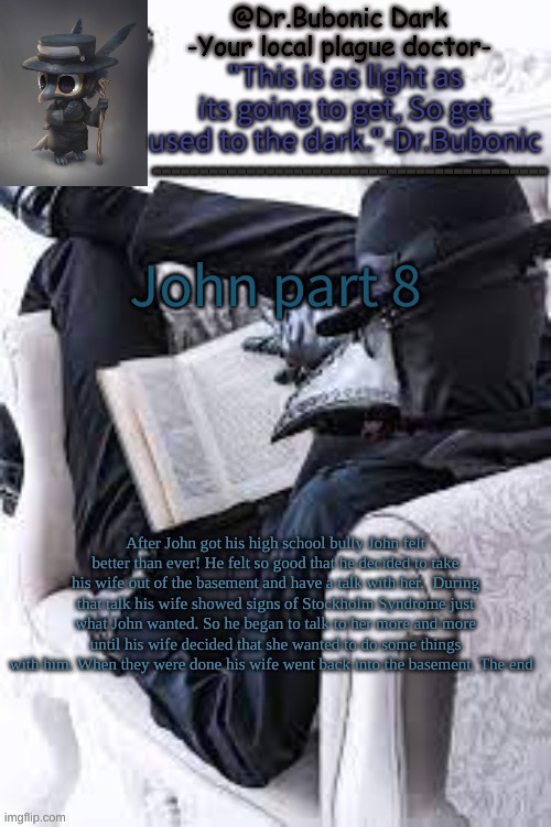 John part 8 | John part 8; After John got his high school bully John felt better than ever! He felt so good that he decided to take his wife out of the basement and have a talk with her.  During that talk his wife showed signs of Stockholm Syndrome just what John wanted. So he began to talk to her more and more until his wife decided that she wanted to do some things with him. When they were done his wife went back into the basement. The end | image tagged in bubonics bright plague doctor temp | made w/ Imgflip meme maker