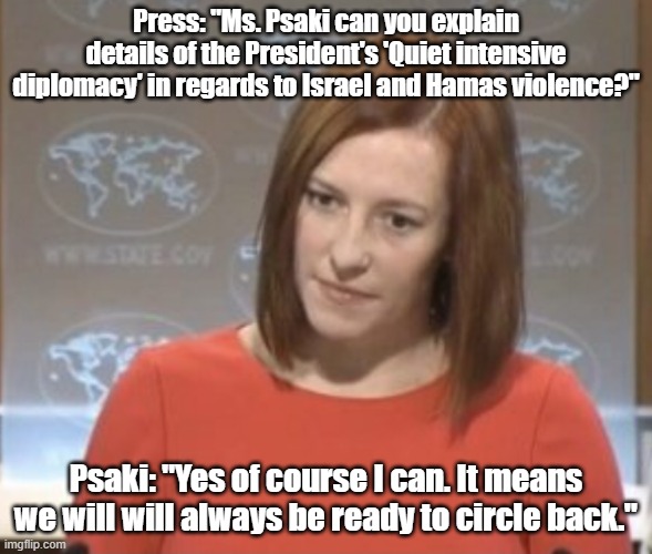 Circle Back Diplomacy | Press: "Ms. Psaki can you explain details of the President's 'Quiet intensive diplomacy' in regards to Israel and Hamas violence?"; Psaki: "Yes of course I can. It means we will will always be ready to circle back." | image tagged in jen psaki,israel,hamas,joe biden | made w/ Imgflip meme maker