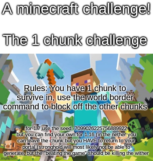 minecraft challenge :D | A minecraft challenge! The 1 chunk challenge; Rules: You have 1 chunk to survive in, use the world border command to block off the other chunks; for 1.7 use the seed -7099026225756889922
but you can find your own for 1.16 (in the nether you can leave the chunk but you HAVE to return to your portal (stronghold will most likely not be able to generate, but the "beating the game" should be killing the wither | image tagged in minecraft,challenge,mc,mc challenge | made w/ Imgflip meme maker