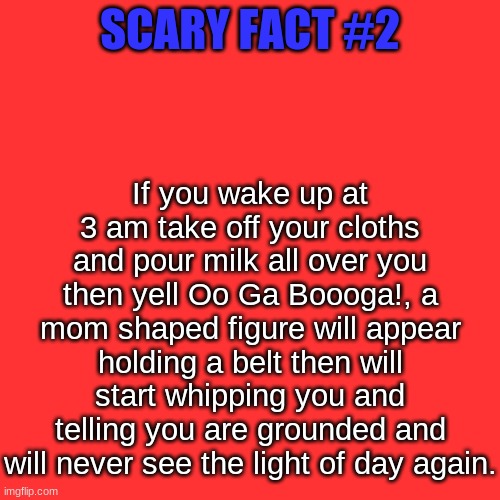 I know this from experience... | If you wake up at 3 am take off your cloths and pour milk all over you then yell Oo Ga Boooga!, a mom shaped figure will appear holding a belt then will start whipping you and telling you are grounded and will never see the light of day again. SCARY FACT #2 | image tagged in memes,blank transparent square | made w/ Imgflip meme maker