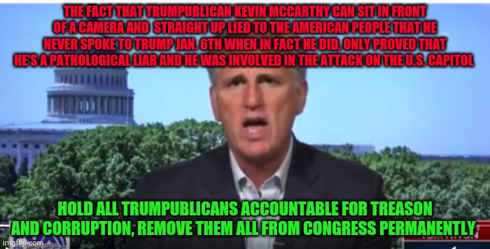 Kevin McCarthy | THE FACT THAT TRUMPUBLICAN KEVIN MCCARTHY CAN SIT IN FRONT OF A CAMERA AND  STRAIGHT UP LIED TO THE AMERICAN PEOPLE THAT HE NEVER SPOKE TO TRUMP JAN. 6TH WHEN IN FACT HE DID, ONLY PROVED THAT HE'S A PATHOLOGICAL LIAR AND HE WAS INVOLVED IN THE ATTACK ON THE U.S. CAPITOL; HOLD ALL TRUMPUBLICANS ACCOUNTABLE FOR TREASON AND CORRUPTION, REMOVE THEM ALL FROM CONGRESS PERMANENTLY | image tagged in kevin mccarthy | made w/ Imgflip meme maker